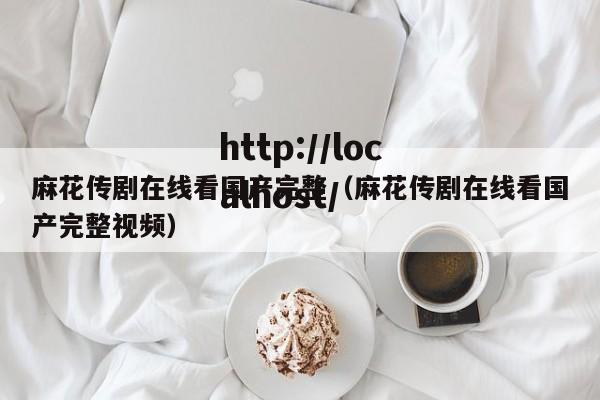 麻花传剧在线看国产完整（麻花传剧在线看国产完整视频）