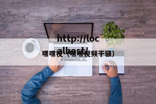嘿嘿视(嘿嘿视频干骚)